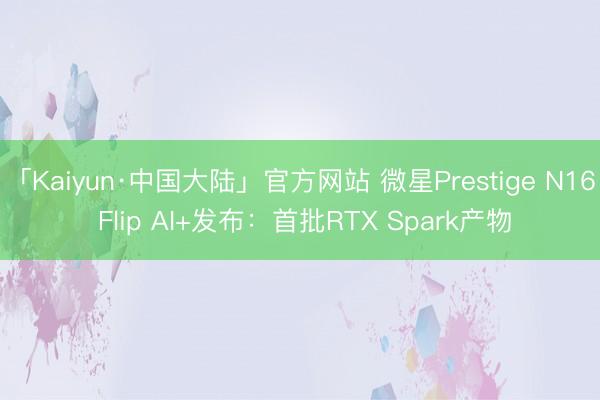 「Kaiyun·中国大陆」官方网站 微星Prestige N16 Flip AI+发布：首批RTX Spark产物