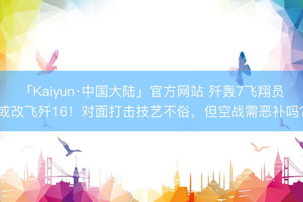 「Kaiyun·中国大陆」官方网站 歼轰7飞翔员或改飞歼16！对面打击技艺不俗，但空战需恶补吗？