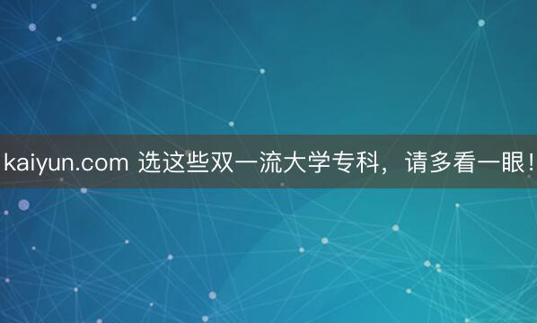 kaiyun.com 选这些双一流大学专科，请多看一眼！