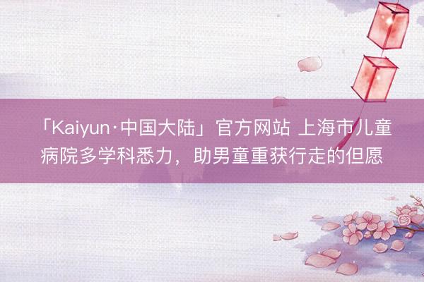 「Kaiyun·中国大陆」官方网站 上海市儿童病院多学科悉力，助男童重获行走的但愿