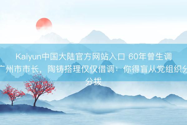 Kaiyun中国大陆官方网站入口 60年曾生调任广州市市长，陶铸搭理仅仅借调：你得盲从党组织分拨