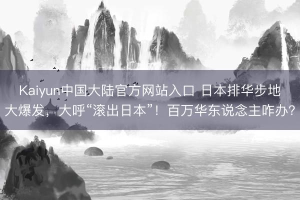 Kaiyun中国大陆官方网站入口 日本排华步地大爆发，大呼“滚出日本”！百万华东说念主咋办？