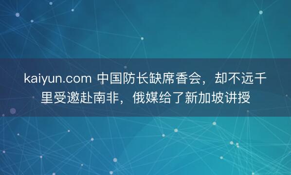 kaiyun.com 中国防长缺席香会，却不远千里受邀赴南非，俄媒给了新加坡讲授