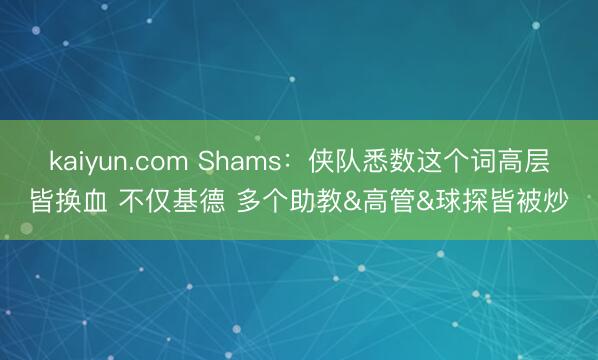 kaiyun.com Shams：侠队悉数这个词高层皆换血 不仅基德 多个助教&高管&球探皆被炒