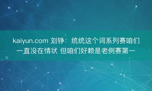 kaiyun.com 刘铮：统统这个词系列赛咱们一直没在情状 但咱们好赖是老例赛第一