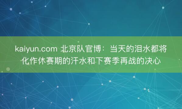 kaiyun.com 北京队官博：当天的泪水都将化作休赛期的汗水和下赛季再战的决心