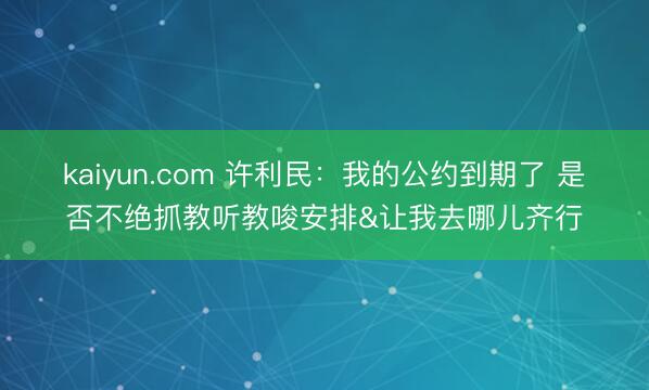 kaiyun.com 许利民：我的公约到期了 是否不绝抓教听教唆安排&让我去哪儿齐行