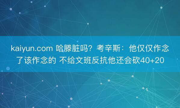kaiyun.com 哈滕脏吗？考辛斯：他仅仅作念了该作念的 不给文班反抗他还会砍40+20