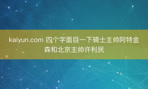 kaiyun.com 四个字面目一下骑士主帅阿特金森和北京主帅许利民
