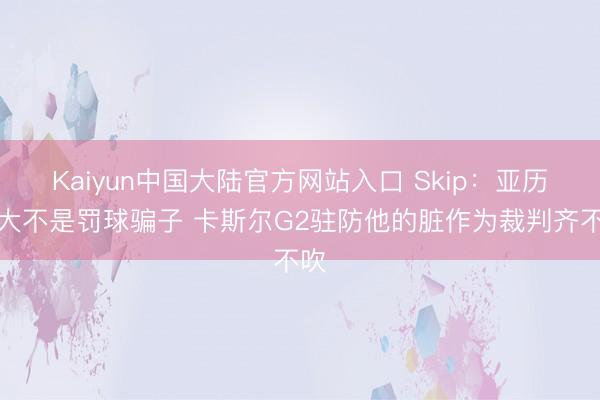 Kaiyun中国大陆官方网站入口 Skip：亚历山大不是罚球骗子 卡斯尔G2驻防他的脏作为裁判齐不吹