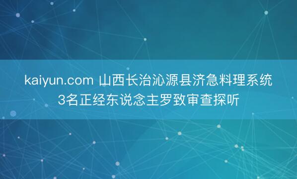 kaiyun.com 山西长治沁源县济急料理系统3名正经东说念主罗致审查探听