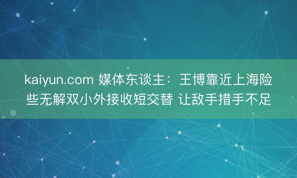 kaiyun.com 媒体东谈主：王博靠近上海险些无解双小外接收短交替 让敌手措手不足