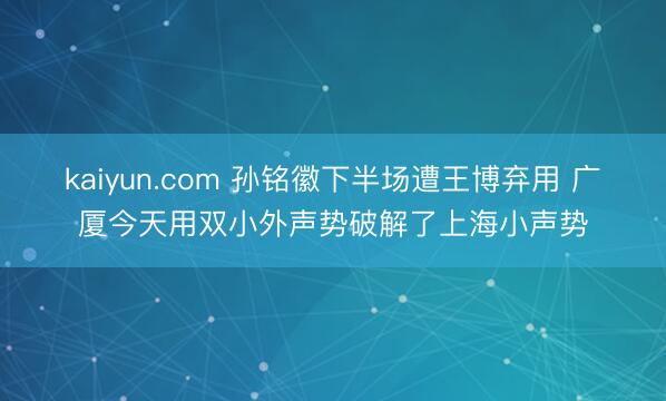kaiyun.com 孙铭徽下半场遭王博弃用 广厦今天用双小外声势破解了上海小声势