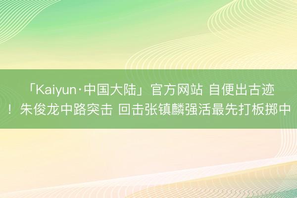 「Kaiyun·中国大陆」官方网站 自便出古迹！朱俊龙中路突击 回击张镇麟强活最先打板掷中