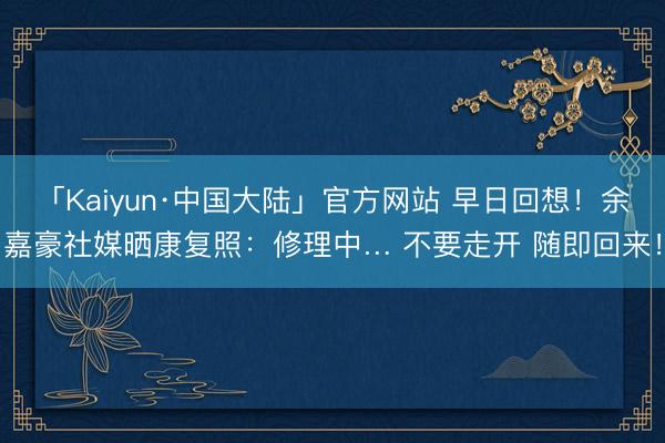 「Kaiyun·中国大陆」官方网站 早日回想！余嘉豪社媒晒康复照：修理中… 不要走开 随即回来！