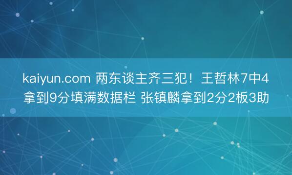 kaiyun.com 两东谈主齐三犯！王哲林7中4拿到9分填满数据栏 张镇麟拿到2分2板3助