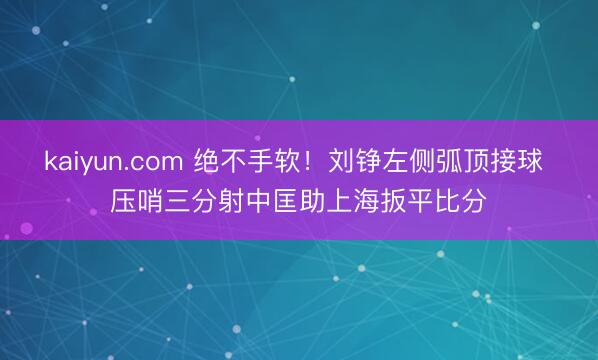 kaiyun.com 绝不手软！刘铮左侧弧顶接球 压哨三分射中匡助上海扳平比分
