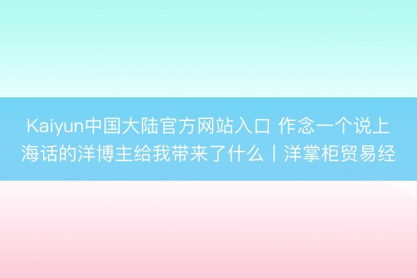 Kaiyun中国大陆官方网站入口 作念一个说上海话的洋博主给我带来了什么丨洋掌柜贸易经