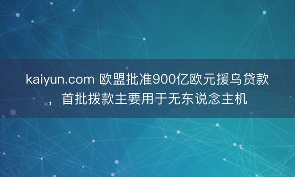 kaiyun.com 欧盟批准900亿欧元援乌贷款，首批拨款主要用于无东说念主机