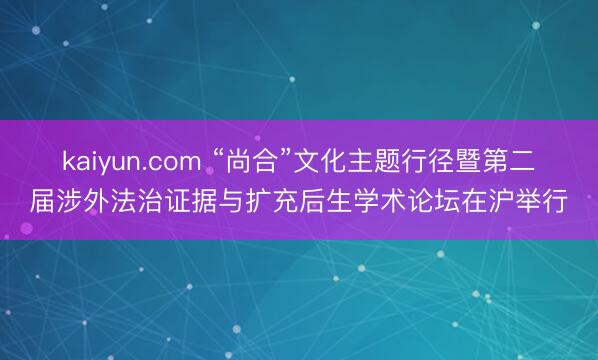 kaiyun.com “尚合”文化主题行径暨第二届涉外法治证据与扩充后生学术论坛在沪举行