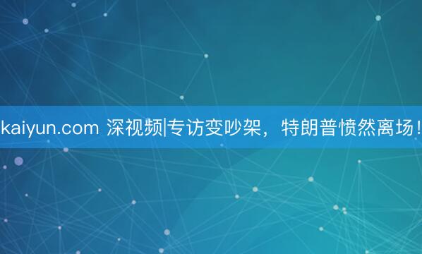 kaiyun.com 深视频|专访变吵架，特朗普愤然离场！