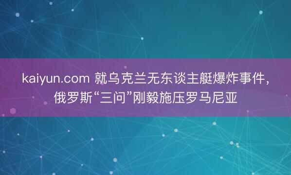 kaiyun.com 就乌克兰无东谈主艇爆炸事件，俄罗斯“三问”刚毅施压罗马尼亚