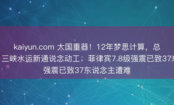 kaiyun.com 大国重器！12年梦思计算，总投资772亿，三峡水运新通说念动工；菲律宾7.8级强震已致37东说念主遭难