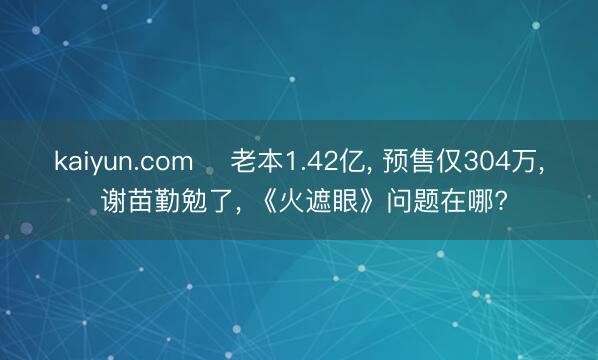 kaiyun.com ‍老本1.42亿， 预售仅304万， 谢苗勤勉了， 《火遮眼》问题在哪?