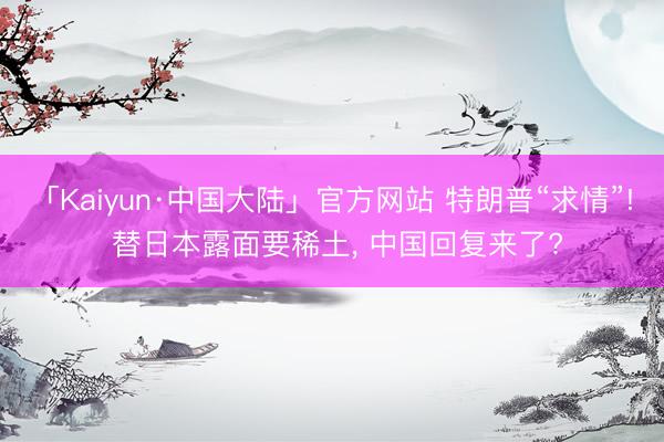 「Kaiyun·中国大陆」官方网站 特朗普“求情”! 替日本露面要稀土， 中国回复来了?