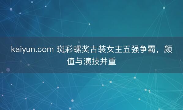 kaiyun.com 斑彩螺奖古装女主五强争霸，颜值与演技并重