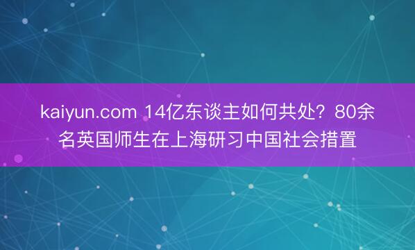 kaiyun.com 14亿东谈主如何共处？80余名英国师生在上海研习中国社会措置
