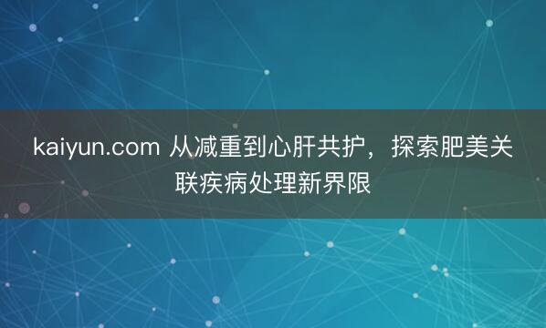 kaiyun.com 从减重到心肝共护，探索肥美关联疾病处理新界限