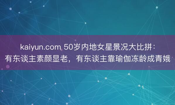 kaiyun.com 50岁内地女星景况大比拼：有东谈主素颜显老，有东谈主靠瑜伽冻龄成青娥