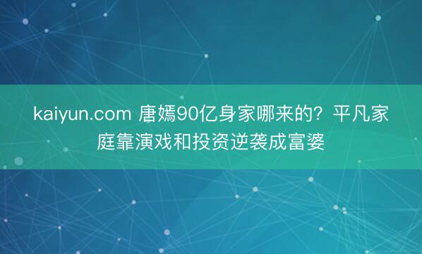 kaiyun.com 唐嫣90亿身家哪来的？平凡家庭靠演戏和投资逆袭成富婆