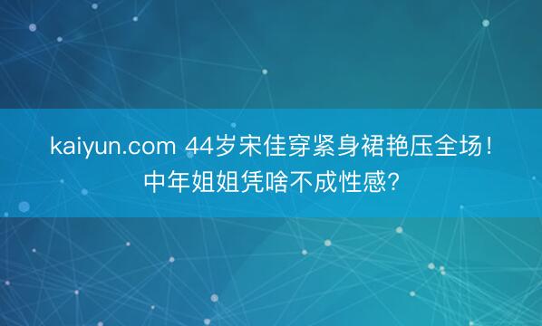 kaiyun.com 44岁宋佳穿紧身裙艳压全场！中年姐姐凭啥不成性感?