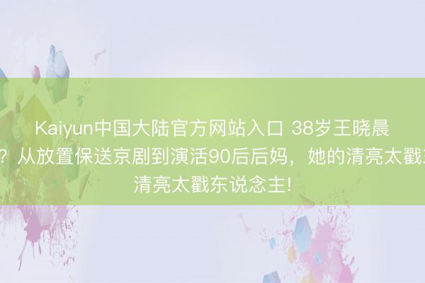 Kaiyun中国大陆官方网站入口 38岁王晓晨凭啥圈粉？从放置保送京剧到演活90后后妈，她的清亮太戳东说念主!