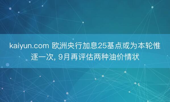 kaiyun.com 欧洲央行加息25基点或为本轮惟逐一次， 9月再评估两种油价情状