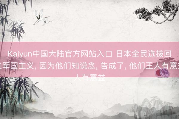 Kaiyun中国大陆官方网站入口 日本全民选拔回生军国主义， 因为他们知说念， 告成了， 他们王人有意益