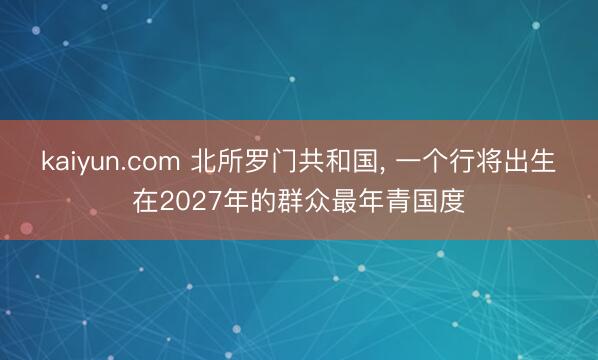 kaiyun.com 北所罗门共和国， 一个行将出生在2027年的群众最年青国度