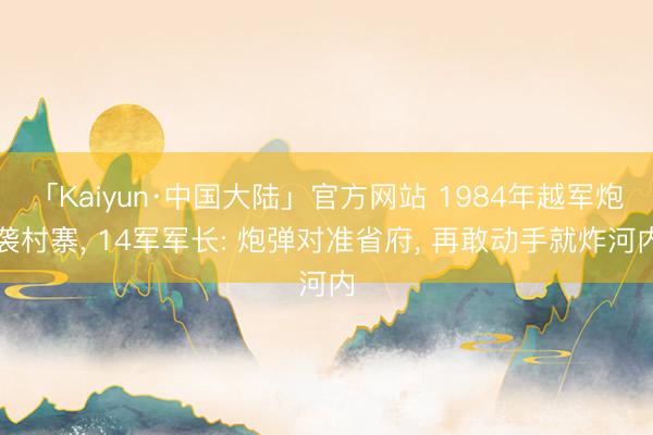 「Kaiyun·中国大陆」官方网站 1984年越军炮袭村寨， 14军军长: 炮弹对准省府， 再敢动手就炸河内
