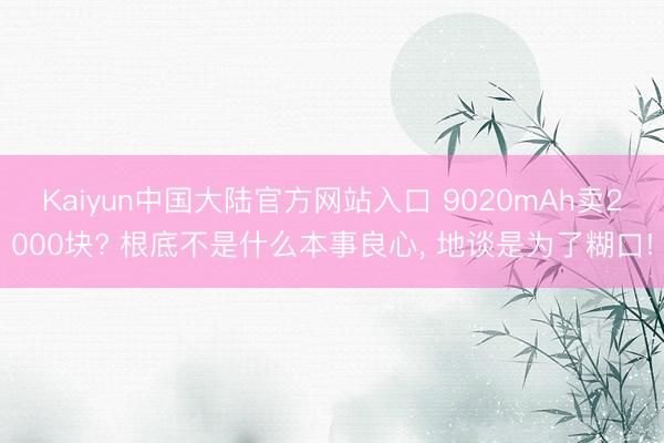 Kaiyun中国大陆官方网站入口 9020mAh卖2000块? 根底不是什么本事良心, 地谈是为了糊口!