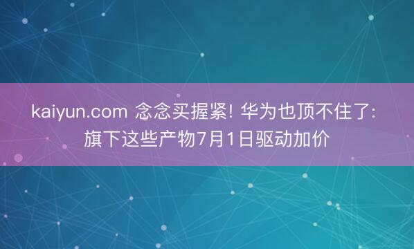 kaiyun.com 念念买握紧! 华为也顶不住了: 旗下这些产物7月1日驱动加价