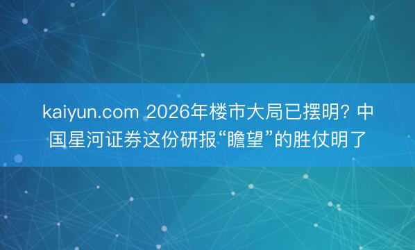 kaiyun.com 2026年楼市大局已摆明? 中国星河证券这份研报“瞻望”的胜仗明了