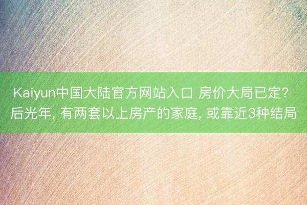 Kaiyun中国大陆官方网站入口 房价大局已定? 后光年， 有两套以上房产的家庭， 或靠近3种结局