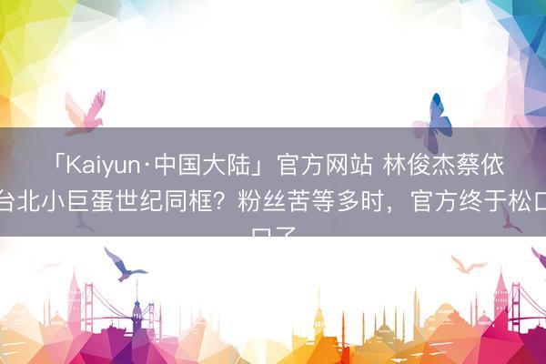 「Kaiyun·中国大陆」官方网站 林俊杰蔡依林台北小巨蛋世纪同框？粉丝苦等多时，官方终于松口了