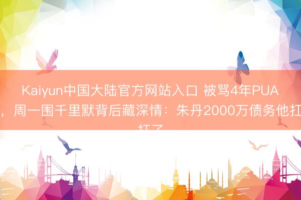 Kaiyun中国大陆官方网站入口 被骂4年PUA男,周一围千里默背后藏深情:朱丹2000万债务他扛了