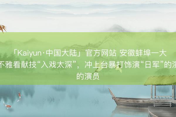 「Kaiyun·中国大陆」官方网站 安徽蚌埠一大爷不雅看献技“入戏太深”，冲上台暴打饰演“日军”的演员
