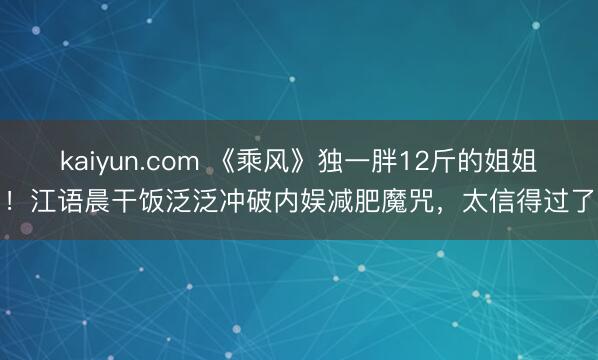 kaiyun.com 《乘风》独一胖12斤的姐姐！江语晨干饭泛泛冲破内娱减肥魔咒，太信得过了