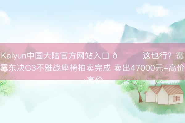 Kaiyun中国大陆官方网站入口 😅这也行？霉霉东决G3不雅战座椅拍卖完成 卖出47000元+高价