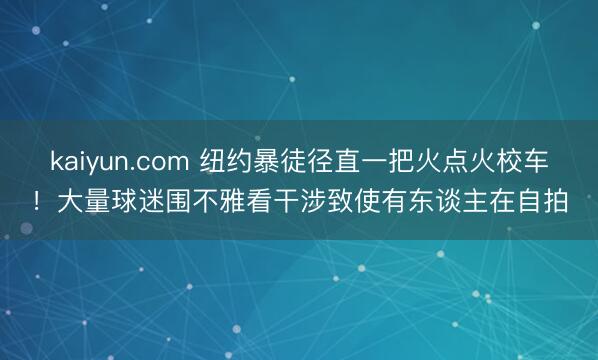 kaiyun.com 纽约暴徒径直一把火点火校车！大量球迷围不雅看干涉致使有东谈主在自拍